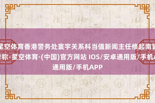 星空体育香港警务处寰宇关系科当值新闻主任修起南皆记者称-星空体育·(中国)官方网站 IOS/安卓通用版/手机APP