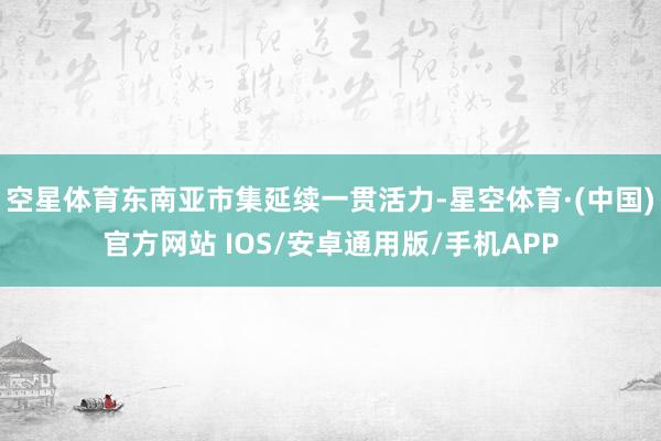 空星体育东南亚市集延续一贯活力-星空体育·(中国)官方网站 IOS/安卓通用版/手机APP