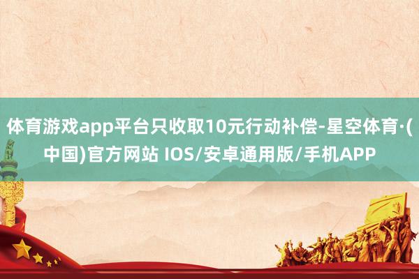 体育游戏app平台只收取10元行动补偿-星空体育·(中国)官方网站 IOS/安卓通用版/手机APP