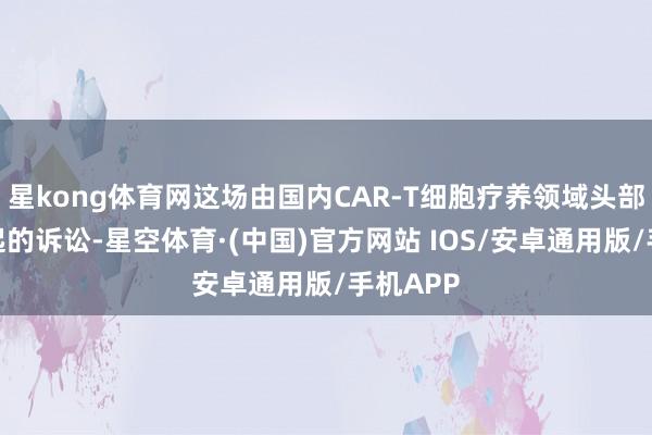 星kong体育网这场由国内CAR-T细胞疗养领域头部企业发起的诉讼-星空体育·(中国)官方网站 IOS/安卓通用版/手机APP
