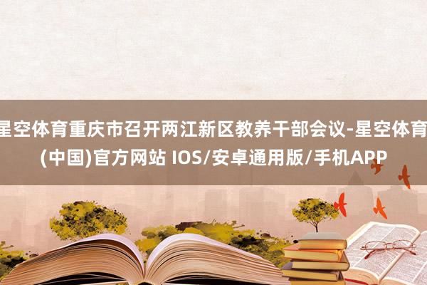 星空体育重庆市召开两江新区教养干部会议-星空体育·(中国)官方网站 IOS/安卓通用版/手机APP
