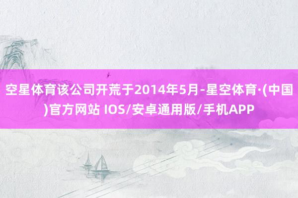 空星体育该公司开荒于2014年5月-星空体育·(中国)官方网站 IOS/安卓通用版/手机APP