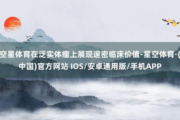 空星体育在泛实体瘤上展现邃密临床价值-星空体育·(中国)官方网站 IOS/安卓通用版/手机APP