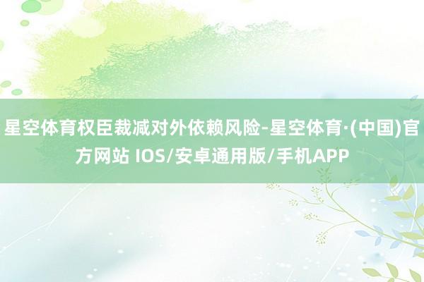 星空体育权臣裁减对外依赖风险-星空体育·(中国)官方网站 IOS/安卓通用版/手机APP
