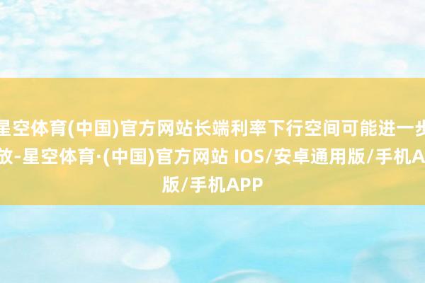 星空体育(中国)官方网站长端利率下行空间可能进一步绽放-星空体育·(中国)官方网站 IOS/安卓通用版/手机APP
