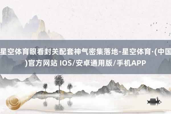星空体育眼看封关配套神气密集落地-星空体育·(中国)官方网站 IOS/安卓通用版/手机APP