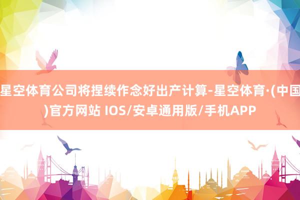 星空体育公司将捏续作念好出产计算-星空体育·(中国)官方网站 IOS/安卓通用版/手机APP
