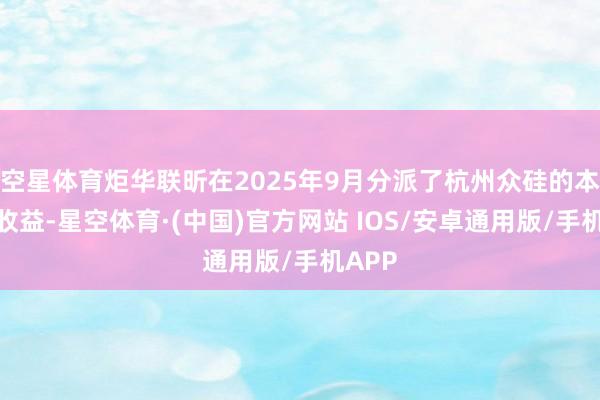 空星体育炬华联昕在2025年9月分派了杭州众硅的本金和收益-星空体育·(中国)官方网站 IOS/安卓通用版/手机APP