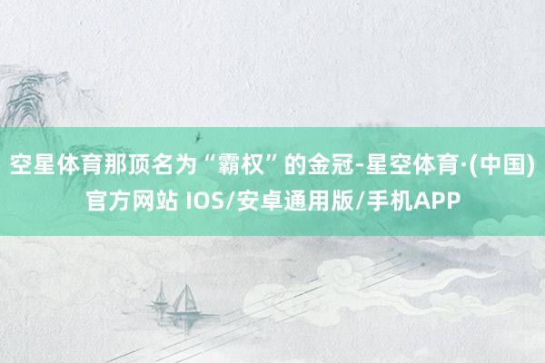 空星体育那顶名为“霸权”的金冠-星空体育·(中国)官方网站 IOS/安卓通用版/手机APP