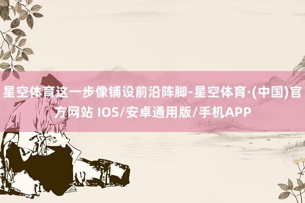 星空体育这一步像铺设前沿阵脚-星空体育·(中国)官方网站 IOS/安卓通用版/手机APP