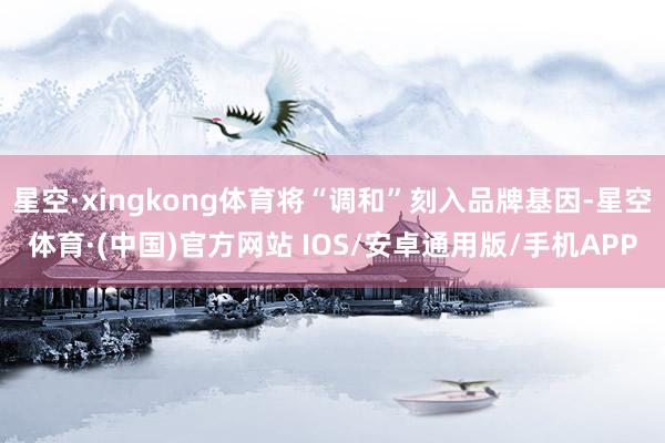 星空·xingkong体育将“调和”刻入品牌基因-星空体育·(中国)官方网站 IOS/安卓通用版/手机APP
