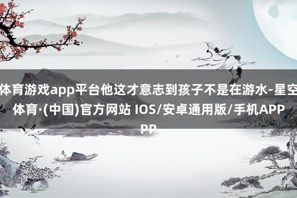体育游戏app平台他这才意志到孩子不是在游水-星空体育·(中国)官方网站 IOS/安卓通用版/手机APP