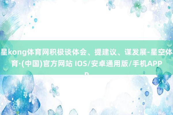 星kong体育网积极谈体会、提建议、谋发展-星空体育·(中国)官方网站 IOS/安卓通用版/手机APP
